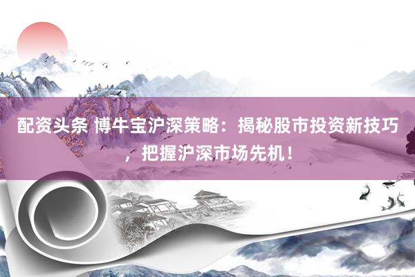 配资头条 博牛宝沪深策略：揭秘股市投资新技巧，把握沪深市场先机！