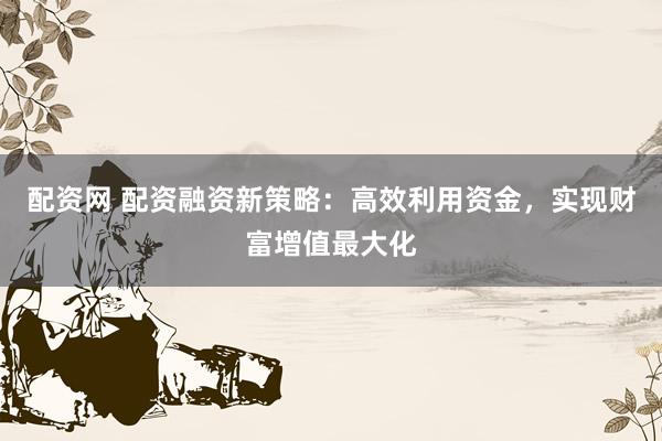 配资网 配资融资新策略：高效利用资金，实现财富增值最大化