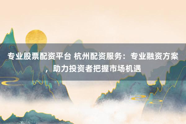 专业股票配资平台 杭州配资服务:专业融资方案,助力投资者把握市场机遇