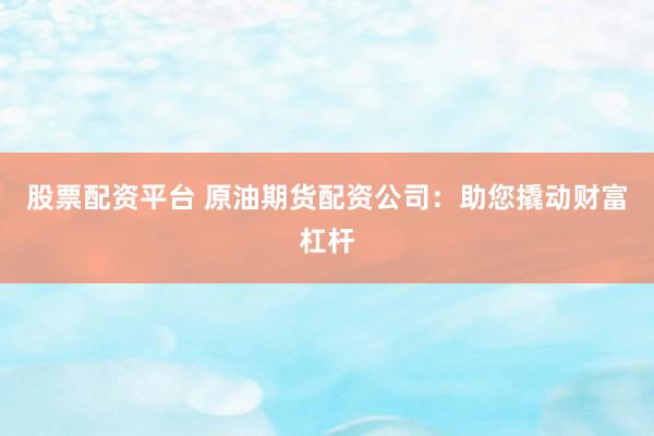 股票配资平台 原油期货配资公司：助您撬动财富杠杆