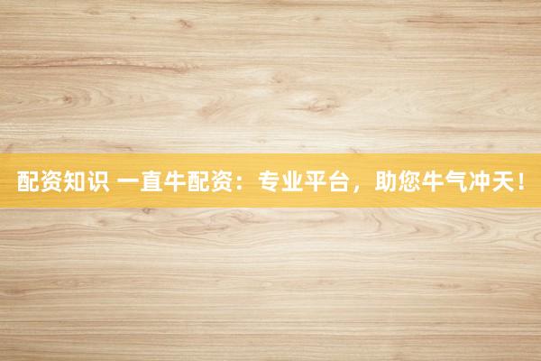 配资知识 一直牛配资：专业平台，助您牛气冲天！