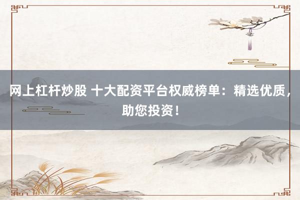 网上杠杆炒股 十大配资平台权威榜单：精选优质，助您投资！
