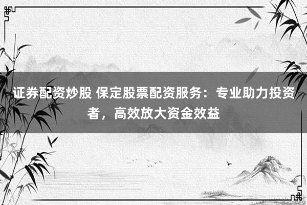 证券配资炒股 保定股票配资服务:专业助力投资者,高效放大资金效益
