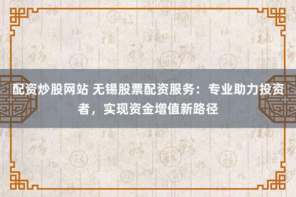 配资炒股网站 无锡股票配资服务：专业助力投资者，实现资金增值新路径