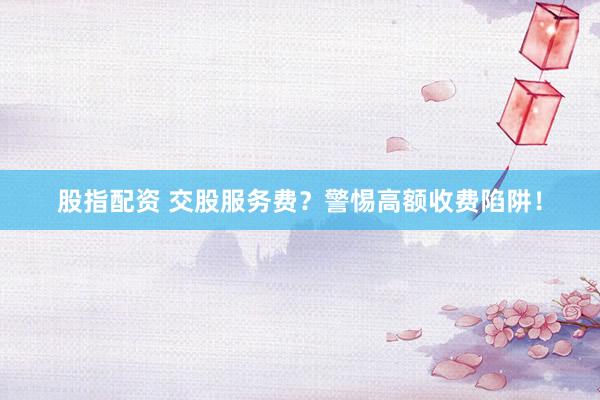 股指配资 交股服务费？警惕高额收费陷阱！