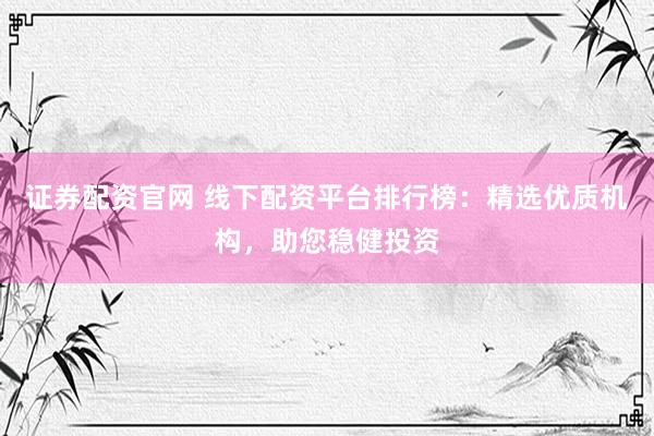 证券配资官网 线下配资平台排行榜：精选优质机构，助您稳健投资