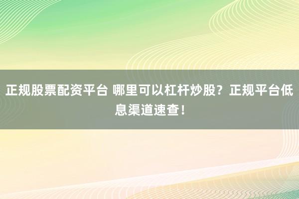 正规股票配资平台 哪里可以杠杆炒股？正规平台低息渠道速查！