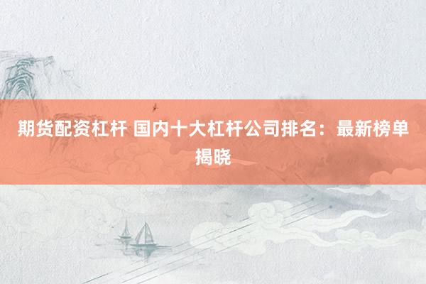 期货配资杠杆 国内十大杠杆公司排名：最新榜单揭晓