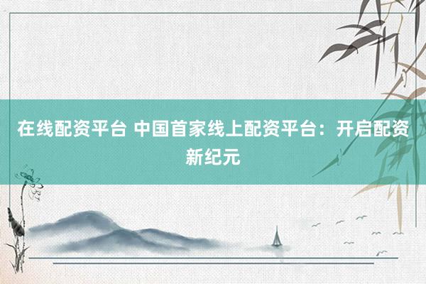 在线配资平台 中国首家线上配资平台：开启配资新纪元