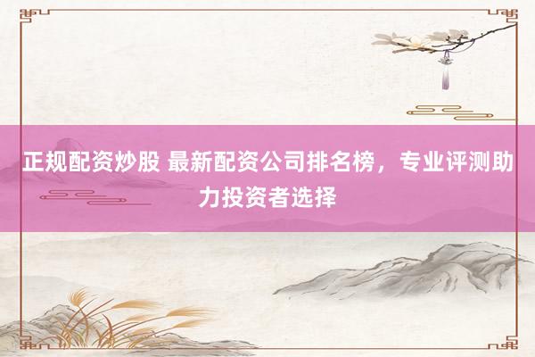 正规配资炒股 最新配资公司排名榜，专业评测助力投资者选择