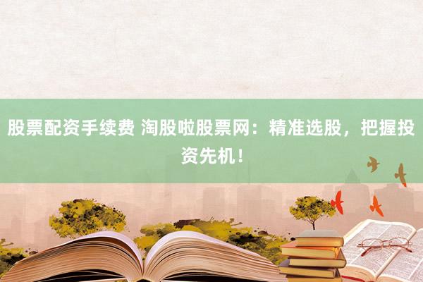 股票配资手续费 淘股啦股票网:精准选股,把握投资先机!