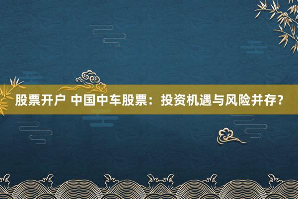 股票开户 中国中车股票：投资机遇与风险并存？