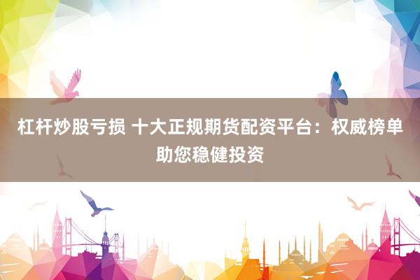 杠杆炒股亏损 十大正规期货配资平台：权威榜单助您稳健投资