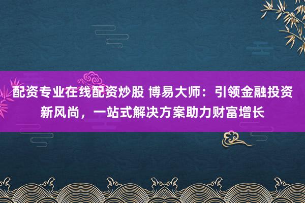 配资专业在线配资炒股 博易大师:引领金融投资新风尚,一站式解决方案助力财富增长