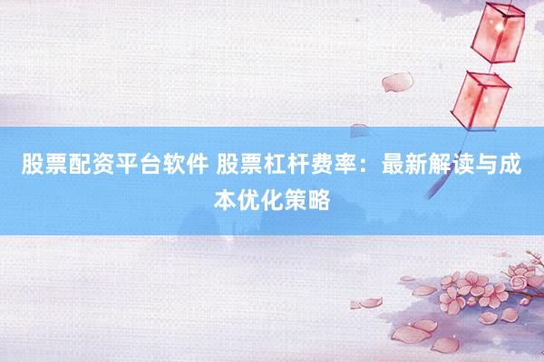 股票配资平台软件 股票杠杆费率：最新解读与成本优化策略