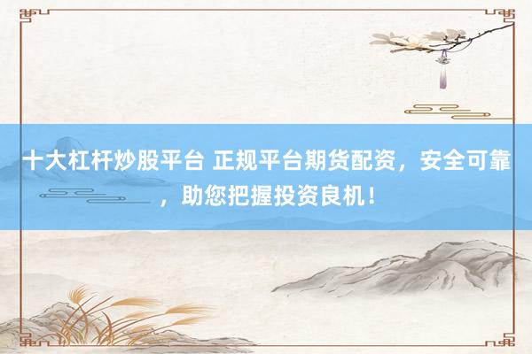 十大杠杆炒股平台 正规平台期货配资，安全可靠，助您把握投资良机！