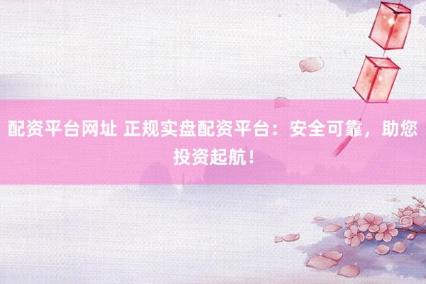 配资平台网址 正规实盘配资平台：安全可靠，助您投资起航！