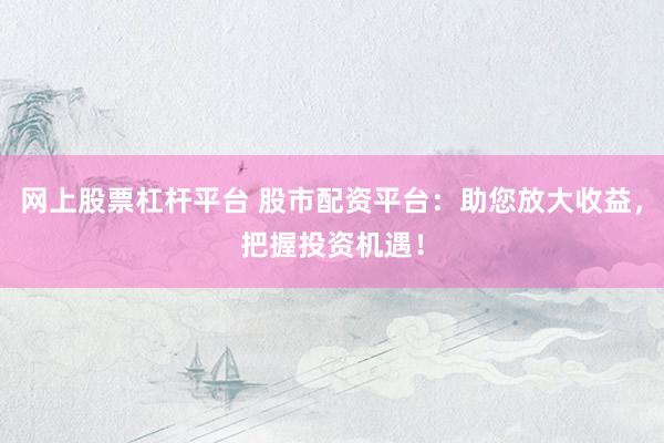 网上股票杠杆平台 股市配资平台：助您放大收益，把握投资机遇！