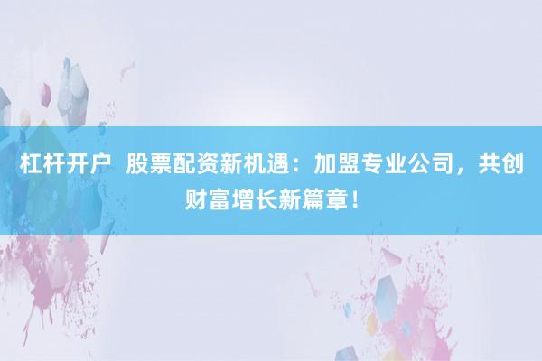 杠杆开户  股票配资新机遇：加盟专业公司，共创财富增长新篇章！