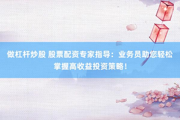 做杠杆炒股 股票配资专家指导:业务员助您轻松掌握高收益投资策略!