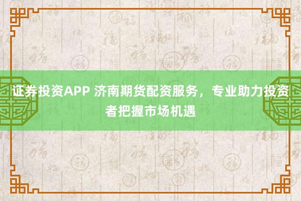 证券投资APP 济南期货配资服务,专业助力投资者把握市场机遇