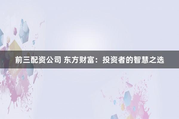 前三配资公司 东方财富：投资者的智慧之选