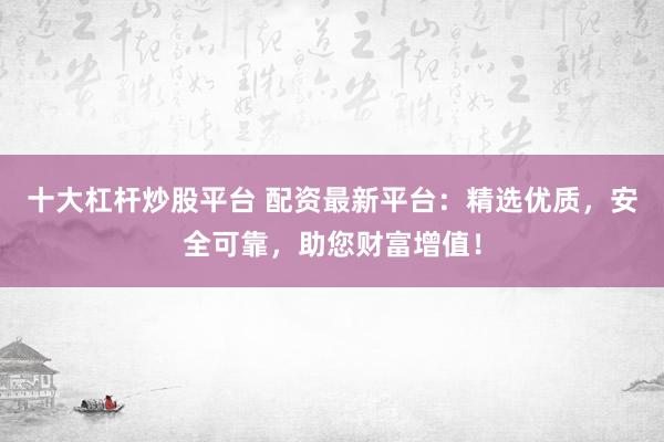 十大杠杆炒股平台 配资最新平台：精选优质，安全可靠，助您财富增值！