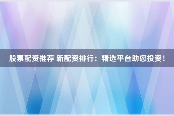 股票配资推荐 新配资排行：精选平台助您投资！