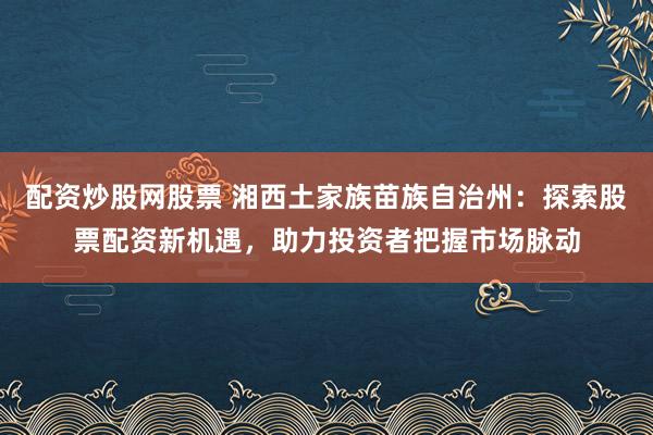 配资炒股网股票 湘西土家族苗族自治州：探索股票配资新机遇，助力投资者把握市场脉动