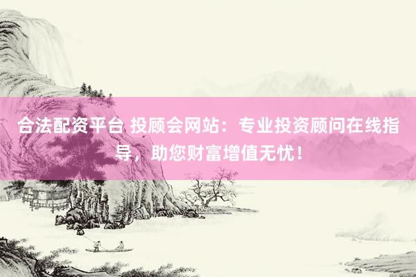 合法配资平台 投顾会网站：专业投资顾问在线指导，助您财富增值无忧！