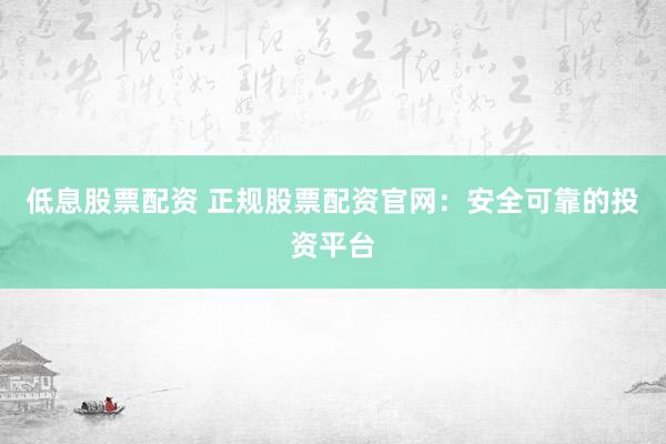 低息股票配资 正规股票配资官网：安全可靠的投资平台