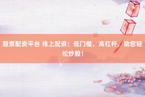 股票配资平台 线上配资：低门槛，高杠杆，助您轻松炒股！