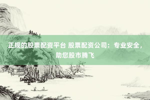 正规的股票配资平台 股票配资公司：专业安全，助您股市腾飞