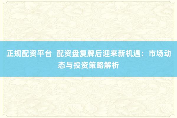 正规配资平台  配资盘复牌后迎来新机遇：市场动态与投资策略解析