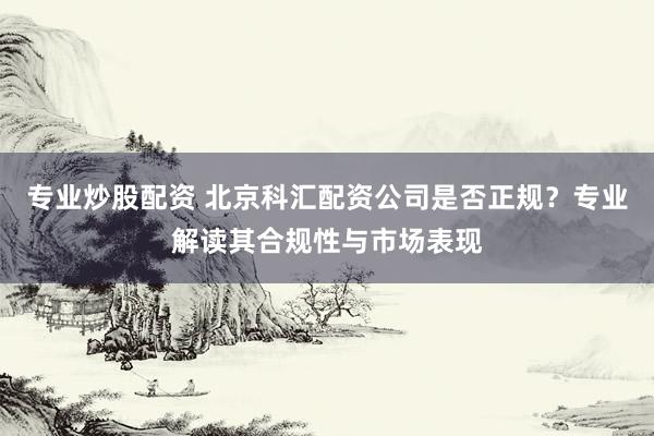 专业炒股配资 北京科汇配资公司是否正规？专业解读其合规性与市场表现
