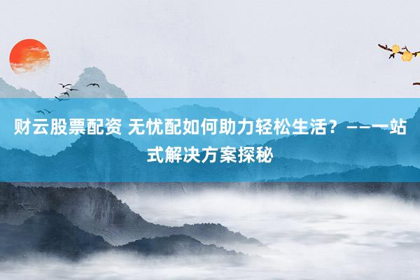 财云股票配资 无忧配如何助力轻松生活?——一站式解决方案探秘