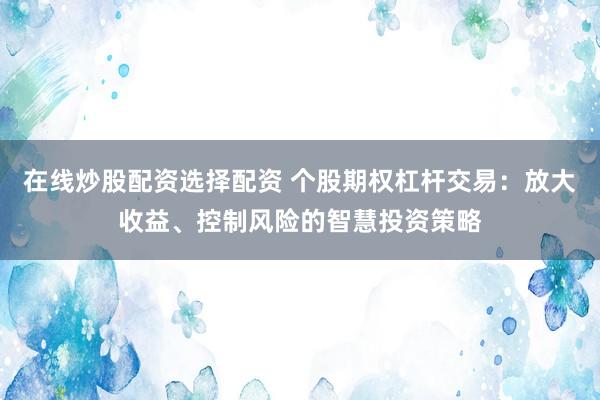 在线炒股配资选择配资 个股期权杠杆交易：放大收益、控制风险的智慧投资策略
