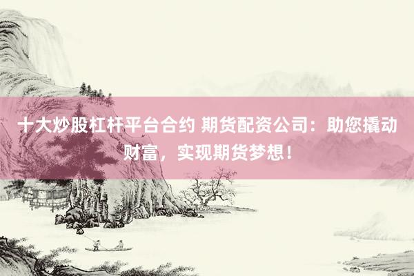 十大炒股杠杆平台合约 期货配资公司：助您撬动财富，实现期货梦想！
