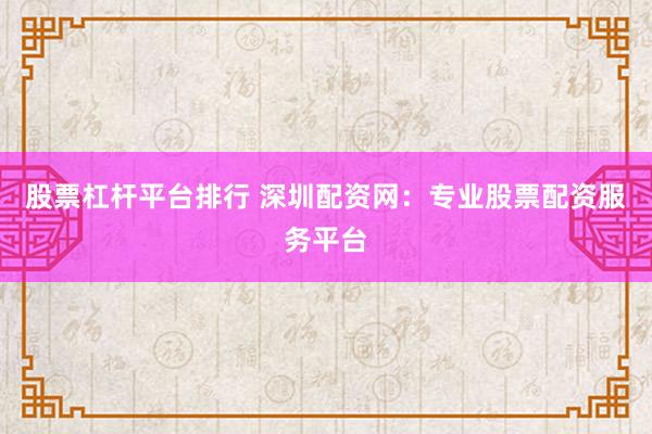 股票杠杆平台排行 深圳配资网：专业股票配资服务平台