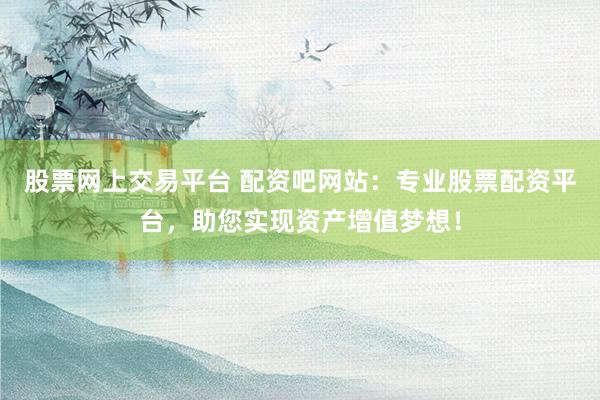 股票网上交易平台 配资吧网站：专业股票配资平台，助您实现资产增值梦想！