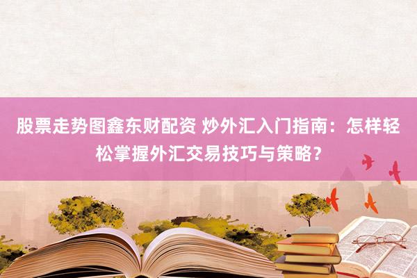 股票走势图鑫东财配资 炒外汇入门指南：怎样轻松掌握外汇交易技巧与策略？