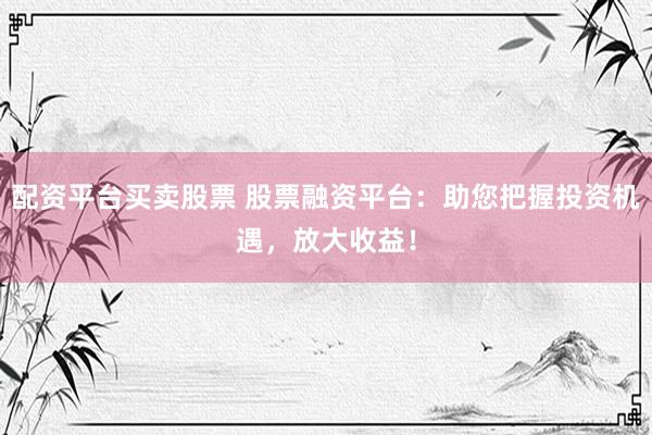 配资平台买卖股票 股票融资平台：助您把握投资机遇，放大收益！