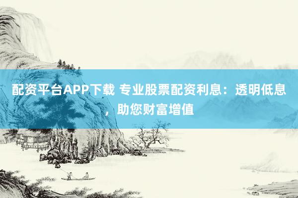 配资平台APP下载 专业股票配资利息：透明低息，助您财富增值