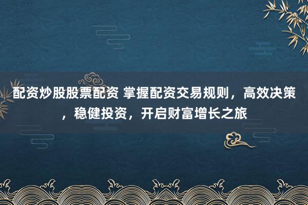 配资炒股股票配资 掌握配资交易规则，高效决策，稳健投资，开启财富增长之旅