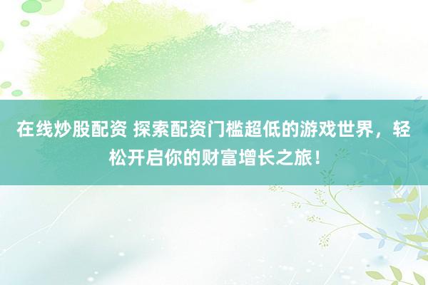 在线炒股配资 探索配资门槛超低的游戏世界，轻松开启你的财富增长之旅！