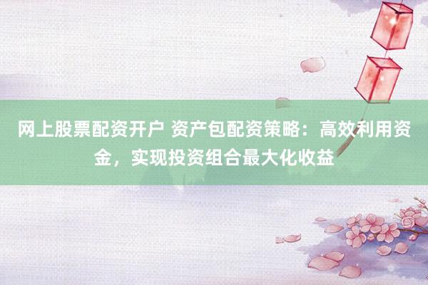 网上股票配资开户 资产包配资策略：高效利用资金，实现投资组合最大化收益