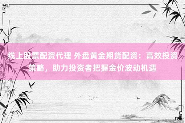 线上股票配资代理 外盘黄金期货配资：高效投资策略，助力投资者把握金价波动机遇
