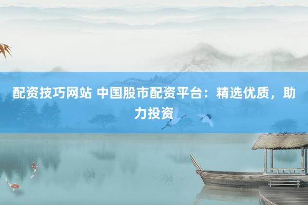 配资技巧网站 中国股市配资平台：精选优质，助力投资
