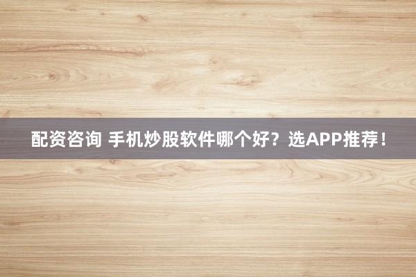 配资咨询 手机炒股软件哪个好?选APP推荐!