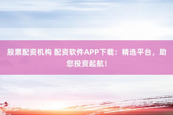 股票配资机构 配资软件APP下载：精选平台，助您投资起航！